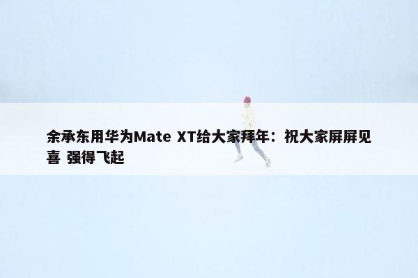 余承东用华为Mate XT给大家拜年：祝大家屏屏见喜 强得飞起