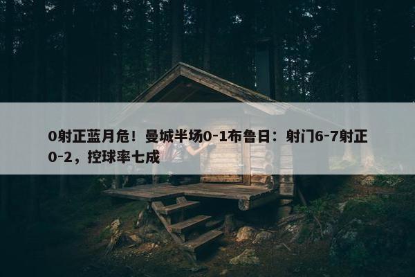 0射正蓝月危！曼城半场0-1布鲁日：射门6-7射正0-2，控球率七成