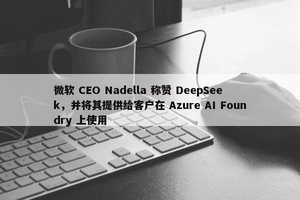 微软 CEO Nadella 称赞 DeepSeek，并将其提供给客户在 Azure AI Foundry 上使用