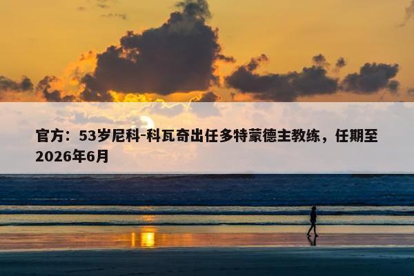 官方：53岁尼科-科瓦奇出任多特蒙德主教练，任期至2026年6月