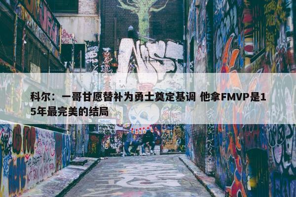 科尔：一哥甘愿替补为勇士奠定基调 他拿FMVP是15年最完美的结局