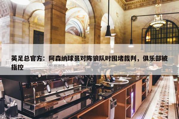 英足总官方：阿森纳球员对阵狼队时围堵裁判，俱乐部被指控