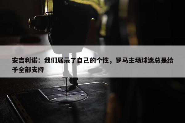 安吉利诺：我们展示了自己的个性，罗马主场球迷总是给予全部支持