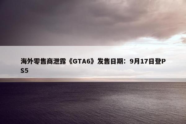 海外零售商泄露《GTA6》发售日期：9月17日登PS5