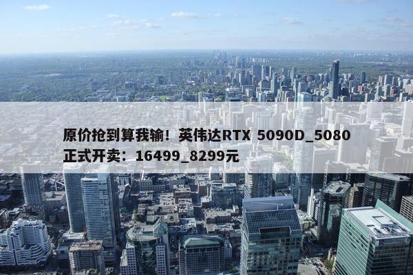 原价抢到算我输！英伟达RTX 5090D_5080正式开卖：16499_8299元