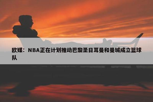 欧媒：NBA正在计划推动巴黎圣日耳曼和曼城成立篮球队