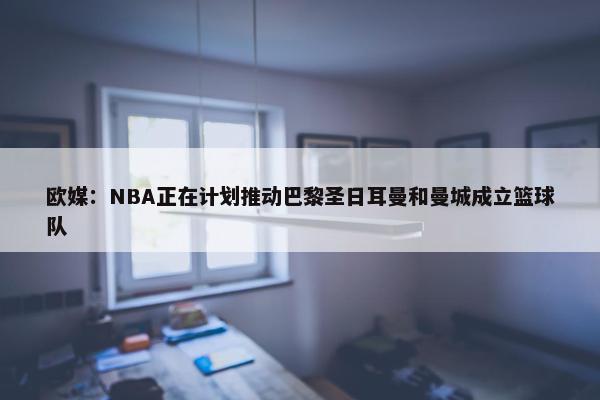 欧媒：NBA正在计划推动巴黎圣日耳曼和曼城成立篮球队