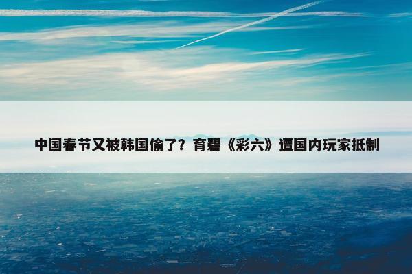 中国春节又被韩国偷了？育碧《彩六》遭国内玩家抵制