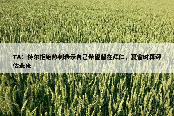 TA：特尔拒绝热刺表示自己希望留在拜仁，夏窗时再评估未来