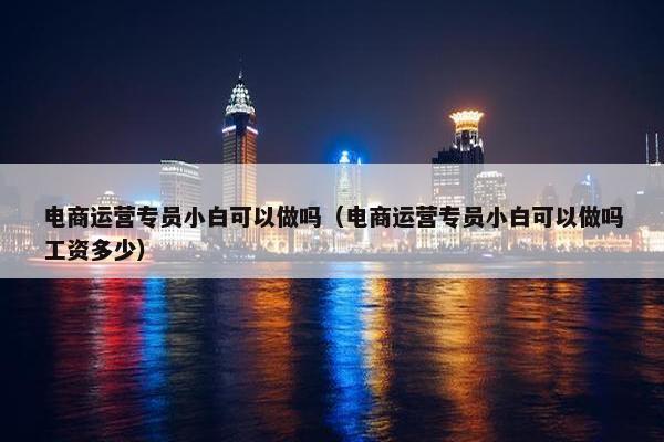 电商运营专员小白可以做吗（电商运营专员小白可以做吗工资多少）