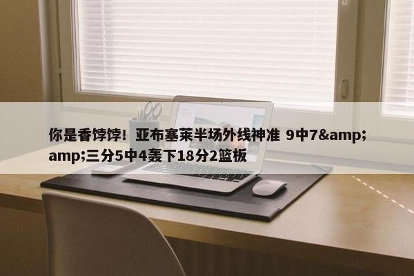 你是香饽饽！亚布塞莱半场外线神准 9中7&amp;三分5中4轰下18分2篮板