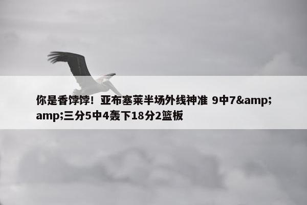 你是香饽饽！亚布塞莱半场外线神准 9中7&amp;三分5中4轰下18分2篮板