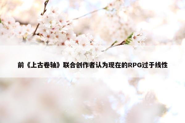 前《上古卷轴》联合创作者认为现在的RPG过于线性