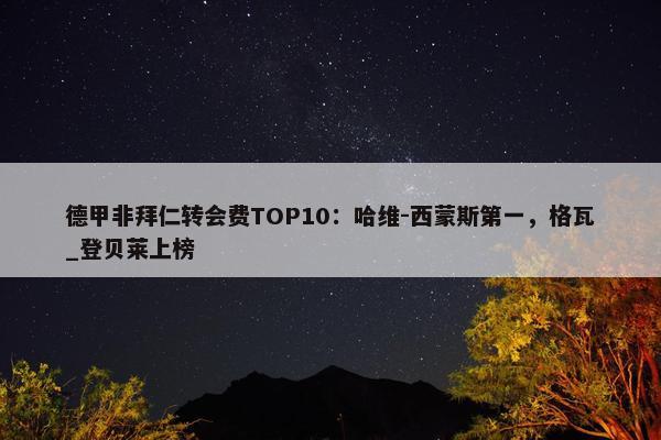 德甲非拜仁转会费TOP10：哈维-西蒙斯第一，格瓦_登贝莱上榜