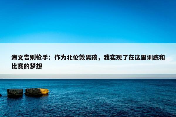 海文告别枪手：作为北伦敦男孩，我实现了在这里训练和比赛的梦想