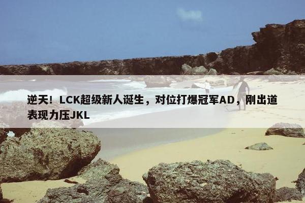 逆天！LCK超级新人诞生，对位打爆冠军AD，刚出道表现力压JKL