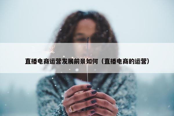 直播电商运营发展前景如何（直播电商的运营）