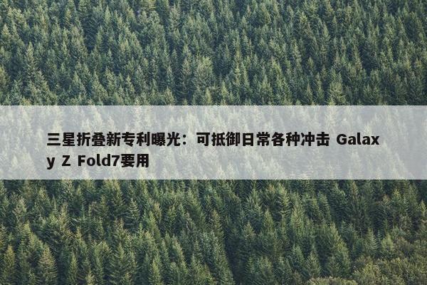 三星折叠新专利曝光：可抵御日常各种冲击 Galaxy Z Fold7要用