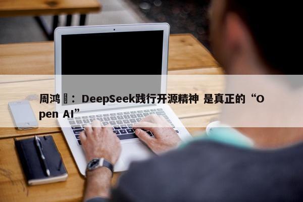 周鸿祎：DeepSeek践行开源精神 是真正的“Open AI”