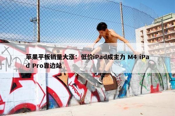 苹果平板销量大涨：低价iPad成主力 M4 iPad Pro靠边站