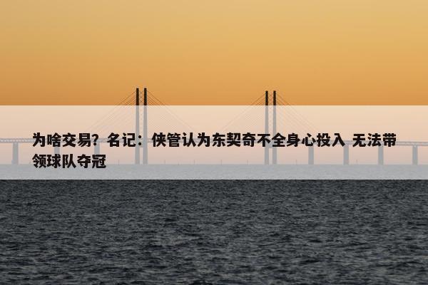 为啥交易？名记：侠管认为东契奇不全身心投入 无法带领球队夺冠