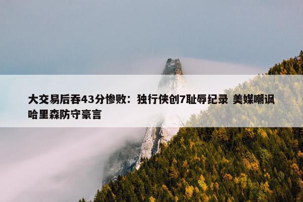 大交易后吞43分惨败：独行侠创7耻辱纪录 美媒嘲讽哈里森防守豪言