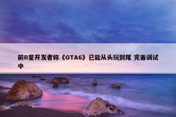 前R星开发者称《GTA6》已能从头玩到尾 完善调试中