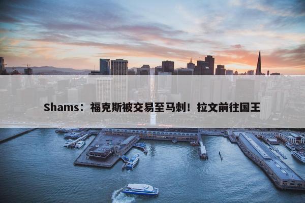 Shams：福克斯被交易至马刺！拉文前往国王