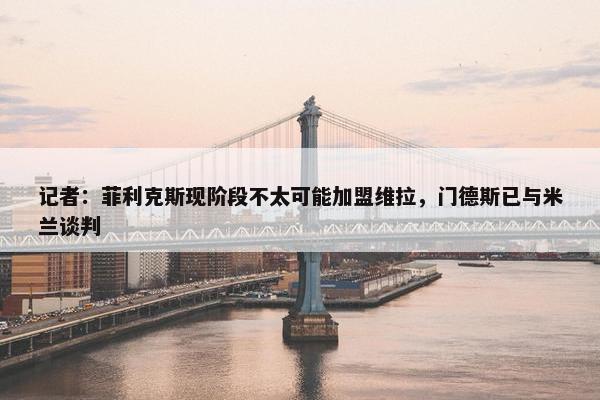 记者：菲利克斯现阶段不太可能加盟维拉，门德斯已与米兰谈判