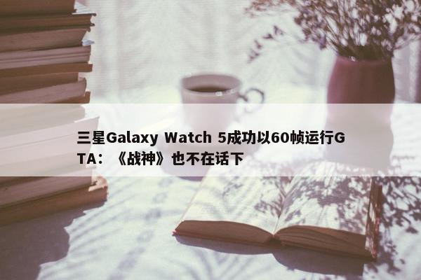 三星Galaxy Watch 5成功以60帧运行GTA：《战神》也不在话下