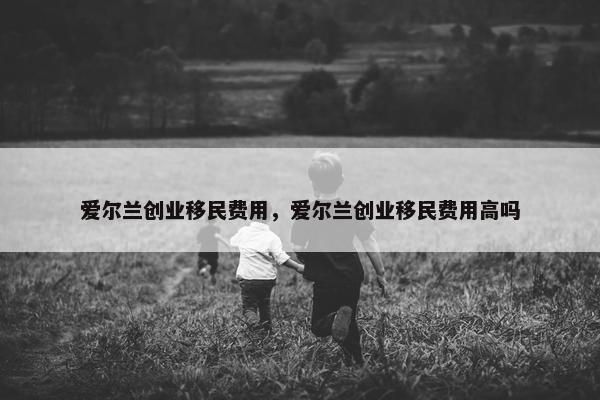 爱尔兰创业移民费用，爱尔兰创业移民费用高吗