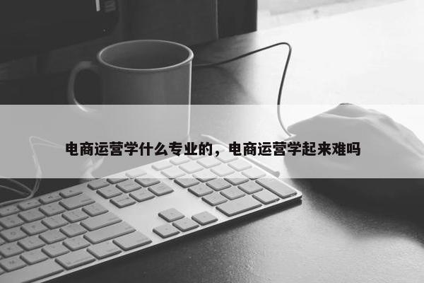 电商运营学什么专业的，电商运营学起来难吗