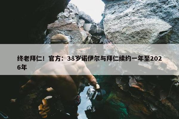 终老拜仁！官方：38岁诺伊尔与拜仁续约一年至2026年