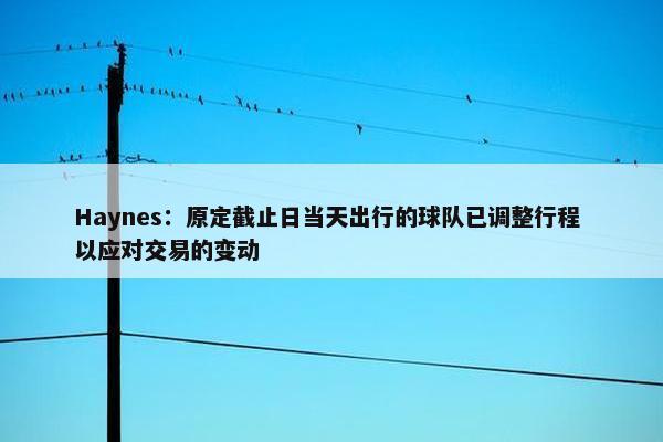 Haynes：原定截止日当天出行的球队已调整行程 以应对交易的变动