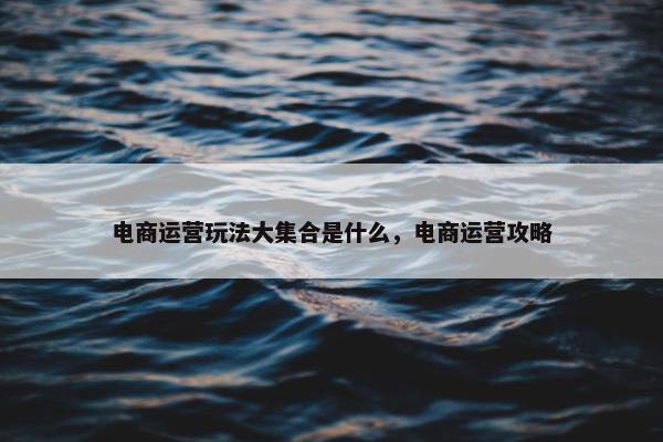 电商运营玩法大集合是什么，电商运营攻略