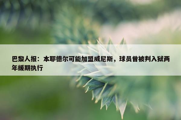 巴黎人报：本耶德尔可能加盟威尼斯，球员曾被判入狱两年缓期执行