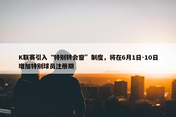 K联赛引入“特别转会窗”制度，将在6月1日-10日增加特别球员注册期