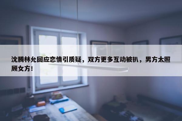 沈腾林允回应恋情引质疑，双方更多互动被扒，男方太照顾女方！