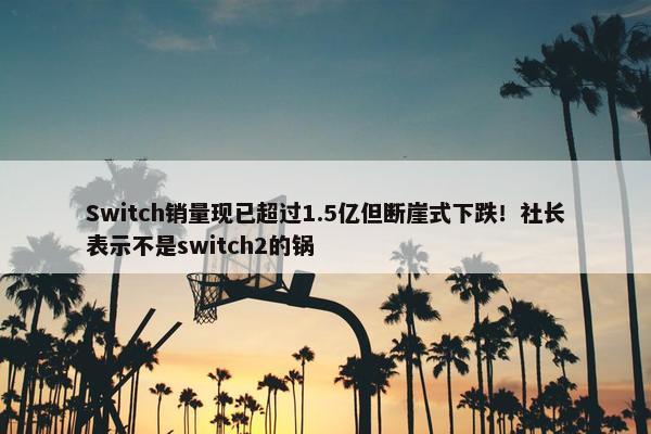 Switch销量现已超过1.5亿但断崖式下跌！社长表示不是switch2的锅