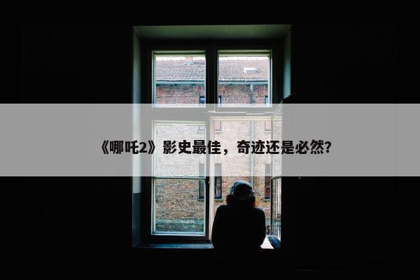 《哪吒2》影史最佳，奇迹还是必然？