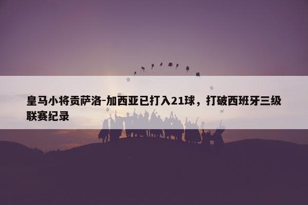 皇马小将贡萨洛-加西亚已打入21球，打破西班牙三级联赛纪录