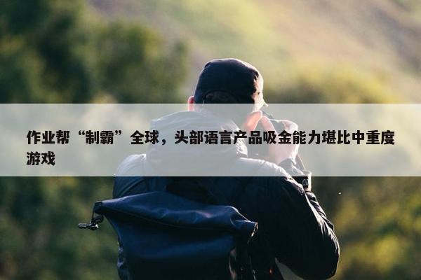 作业帮“制霸”全球，头部语言产品吸金能力堪比中重度游戏