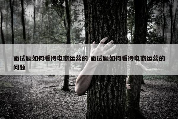 面试题如何看待电商运营的 面试题如何看待电商运营的问题