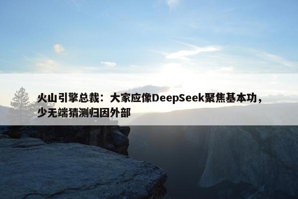 火山引擎总裁：大家应像DeepSeek聚焦基本功，少无端猜测归因外部