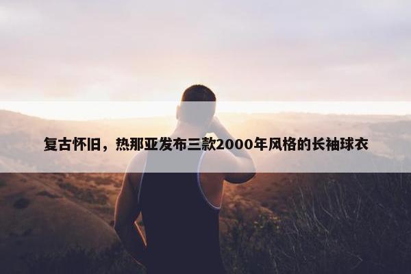 复古怀旧，热那亚发布三款2000年风格的长袖球衣