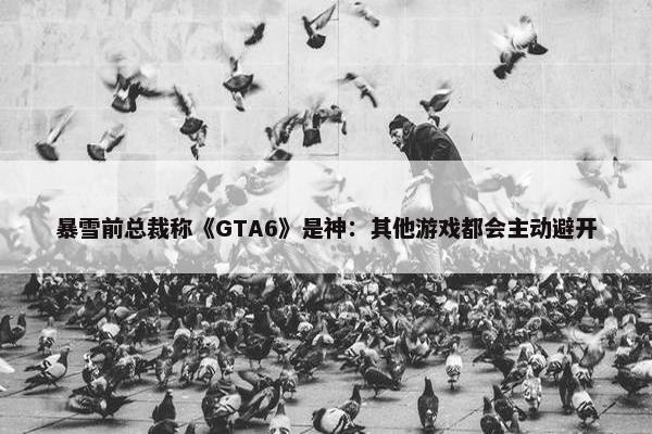 暴雪前总裁称《GTA6》是神：其他游戏都会主动避开