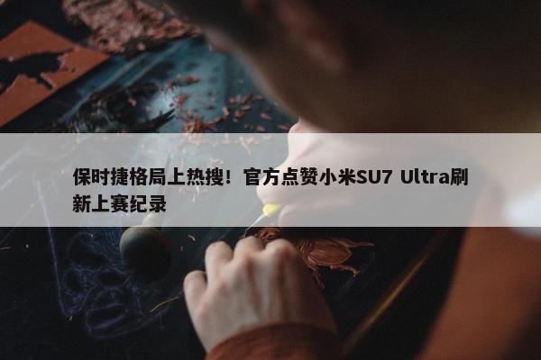 保时捷格局上热搜！官方点赞小米SU7 Ultra刷新上赛纪录