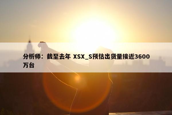 分析师：截至去年 XSX_S预估出货量接近3600万台