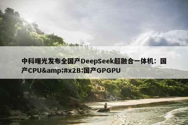 中科曙光发布全国产DeepSeek超融合一体机：国产CPU&#x2B;国产GPGPU