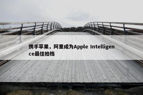 携手苹果，阿里成为Apple Intelligence最佳拍档